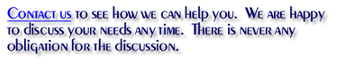 Contact us to see how we can help you. We are happy to discuss your needs any time. There is never any obligation for the discussion.