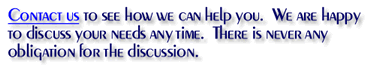 Contact us to see how we can help you.  We are happy to discuss your needs any time.  There is never any obligation for the discussion.